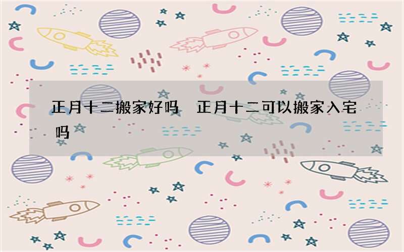 正月十二搬家好吗 正月十二可以搬家入宅吗